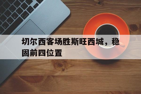 关于切尔西客场胜斯旺西城，稳固前四位置的信息