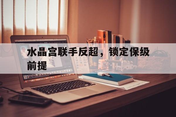 关于水晶宫联手反超，锁定保级前提的信息