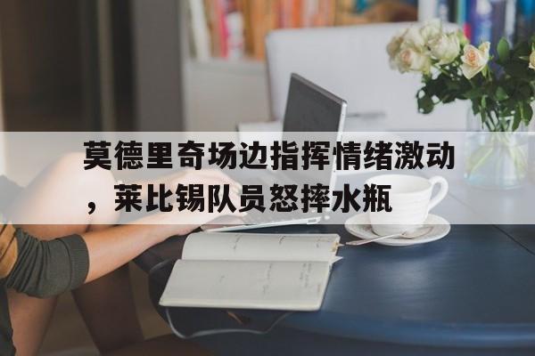 莫德里奇场边指挥情绪激动，莱比锡队员怒摔水瓶